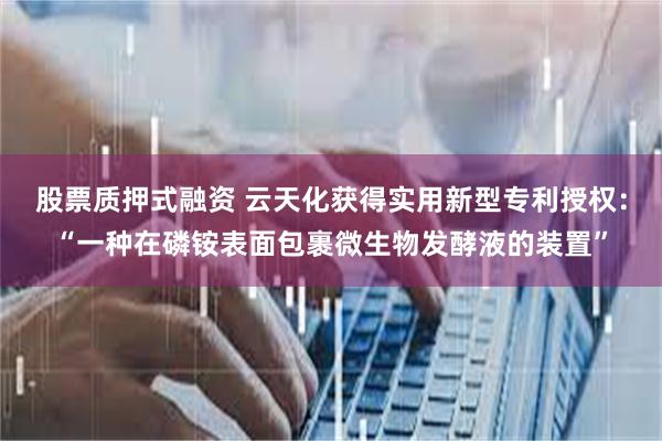 股票质押式融资 云天化获得实用新型专利授权：“一种在磷铵表面包裹微生物发酵液的装置”