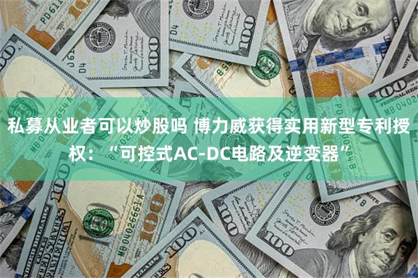 私募从业者可以炒股吗 博力威获得实用新型专利授权：“可控式AC-DC电路及逆变器”